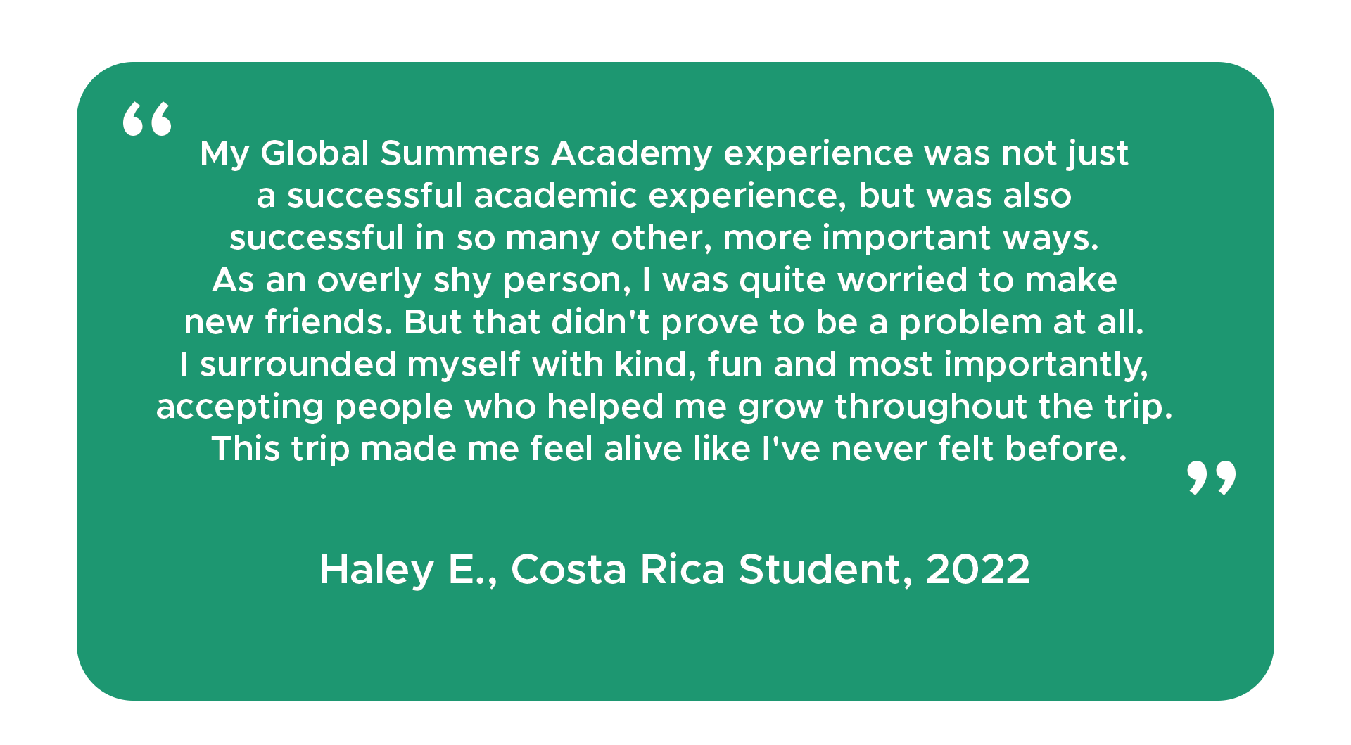 "My Global Summers Academy experience was not just a successful academic experience, but was also successful in so many other, more important ways. As an overly shy person, I was quite worried to make new friends. But that didn't prove to be a problem at all. I surrounded myself with kind, fun and most importantly, accepting people who helped me grow throughout the trip. This trip made me feel alive like I've never felt before." Haley E., Costa Rica student, 2022