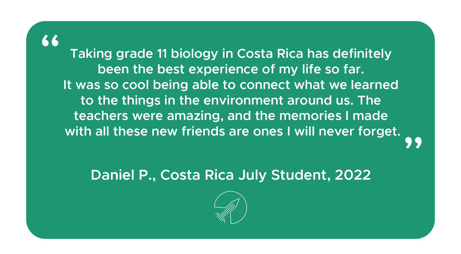 "Taking grade 11 biology in Costa Rica has definitely been the best experience of my life so far. It was so cool being able to connect what we learned to the things in the environment around us. The teachers were amazing, and the memories I made with all these new friends are ones I will never forget." - Daniel P. Costa Rica student, 2022