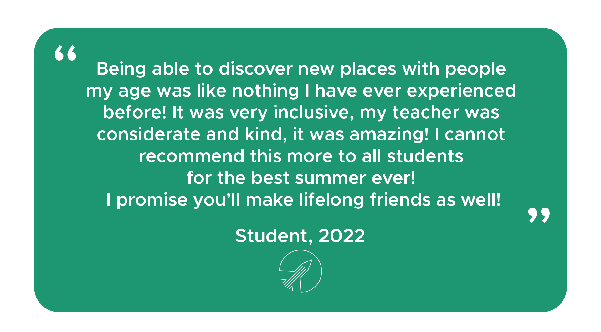 "Being able to discover new places with people my age was like nothing I have ever experienced before! It was very inclusive, my teacher was considerate and kind, it was amazing! I cannot recommend this more to all students for the best summer ever! I promise you’ll make lifelong friends as well!" - Student, 2022