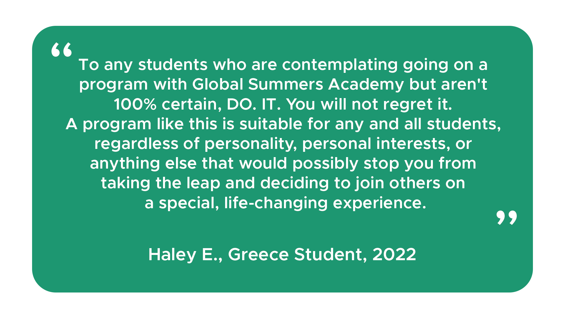 "To any students who are contemplating going on a program with Global Summers Academy but aren't 100% certain, DO. IT. You will not regret it. A program like this is suitable for any and all students, regardless of personality, personal interests, or anything else that would possibly stop you from taking the leap and deciding to join others on a special, life-changing experience." - Haley E., Student, 2022