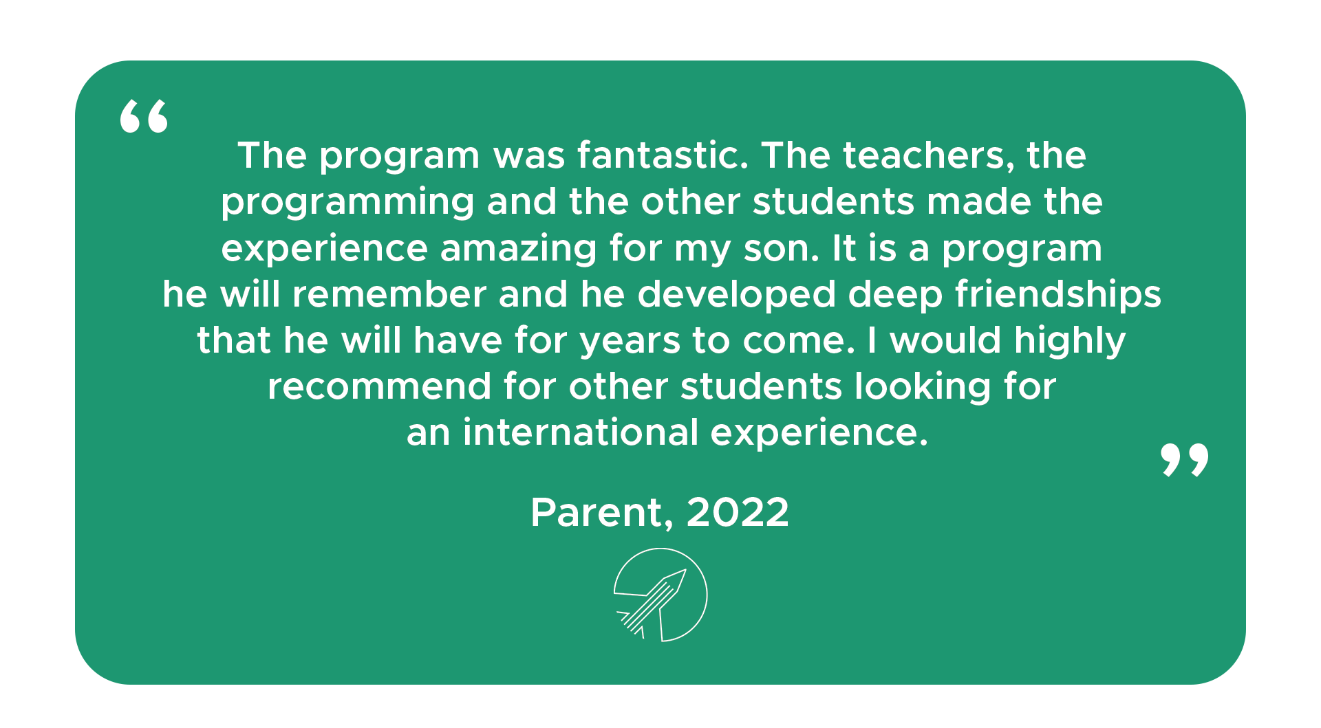 "The program was fantastic. The teachers, the programming and the other students made the experience amazing for my son. It is a program he will remember and he developed deep friendships that he will have for years to come. I would highly recommend for other students looking for an international experience." - Parent, 2022