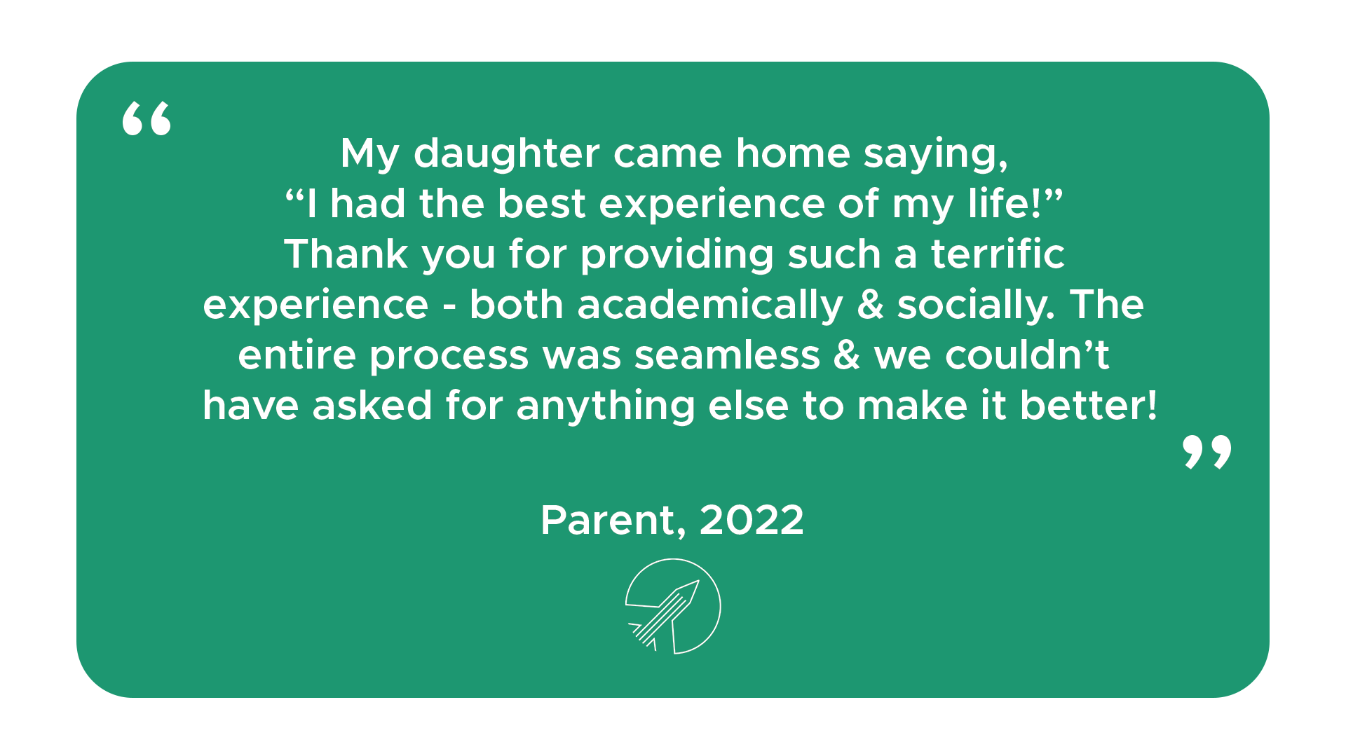 "My daughter came home saying, “I had the best experience of my life!” Thank you for providing such a terrific experience - both academically & socially. The entire process was seamless & we couldn’t have asked for anything else to make it better!" - Parent, 2022