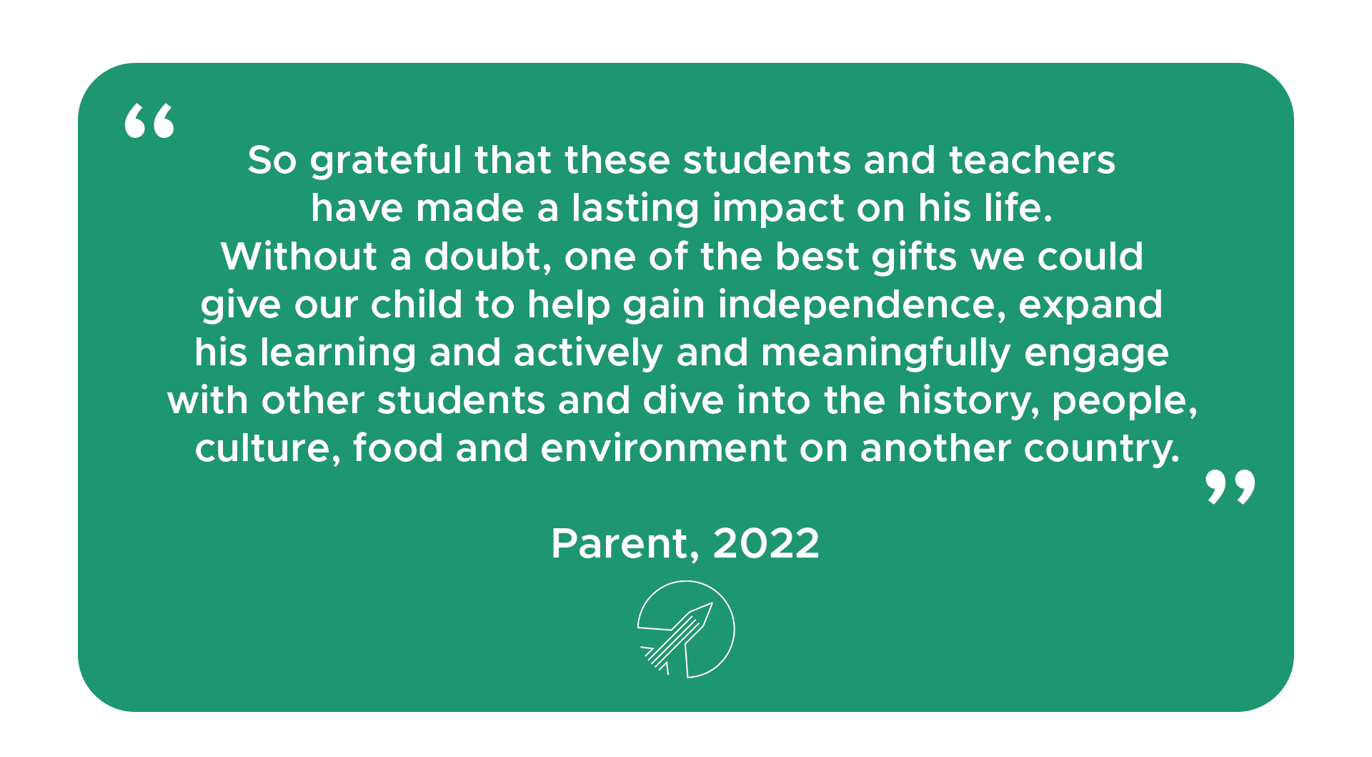"So grateful that these students and teachers have made a lasting impact on his life. Without a doubt, one of the best gifts we could give our child to help gain independence, expand his learning and actively and meaningfully engage with other students and dive into the history, people, culture, food and environment on another country." - Parent, 2022