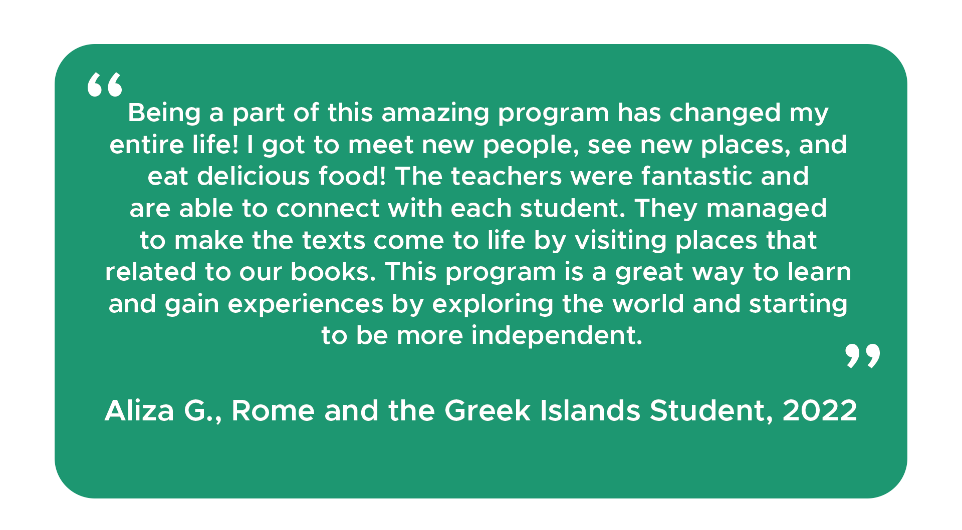 “Being a part of this amazing program has changed my entire life! I got to meet new people, see new places, and eat delicious food! The teachers were fantastic and are able to connect with each student. They managed to make the texts come to life by visiting places that related to our books. This program is a great way to learn and gain experiences by exploring the world and starting to be more independent.” - Aliza G., Rome and the Greek Islands Student, 2022